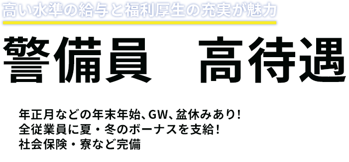 高い水準の給与と福利厚生の充実が魅力　警備員×高待遇　年正月などの年末年始、GW、盆休みあり！全従業員に夏・冬のボーナスを支給！社会保険・寮など完備